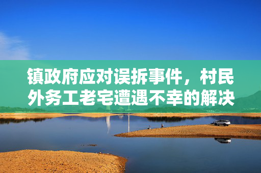 镇政府应对误拆事件，村民外务工老宅遭遇不幸的解决措施