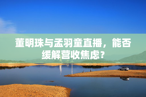董明珠与孟羽童直播，能否缓解营收焦虑？