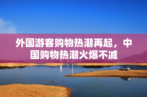 外国游客购物热潮再起，中国购物热潮火爆不减