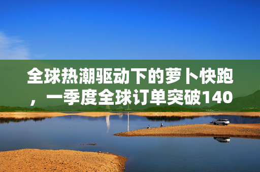 全球热潮驱动下的萝卜快跑，一季度全球订单突破140万
