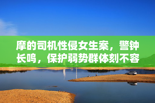 摩的司机性侵女生案，警钟长鸣，保护弱势群体刻不容缓