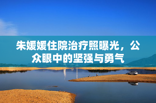 朱媛媛住院治疗照曝光，公众眼中的坚强与勇气