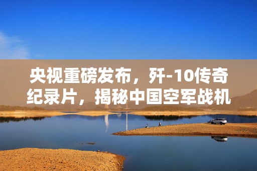 央视重磅发布，歼-10传奇纪录片，揭秘中国空军战机辉煌之路