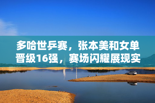 多哈世乒赛，张本美和女单晋级16强，赛场闪耀展现实力