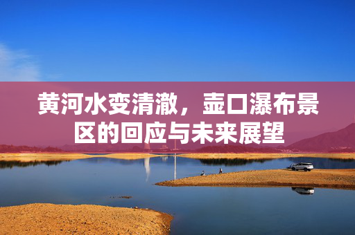 黄河水变清澈，壶口瀑布景区的回应与未来展望