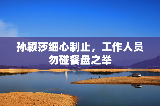 孙颖莎细心制止，工作人员勿碰餐盘之举