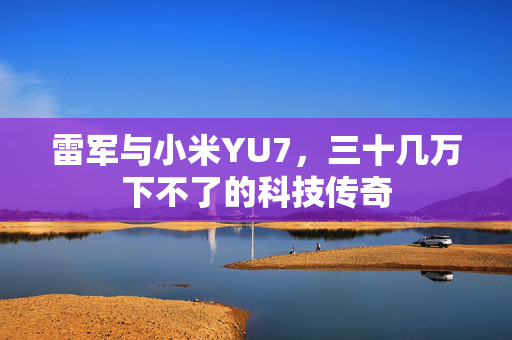 雷军与小米YU7，三十几万下不了的科技传奇