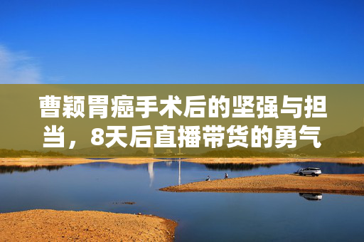 曹颖胃癌手术后的坚强与担当，8天后直播带货的勇气与责任