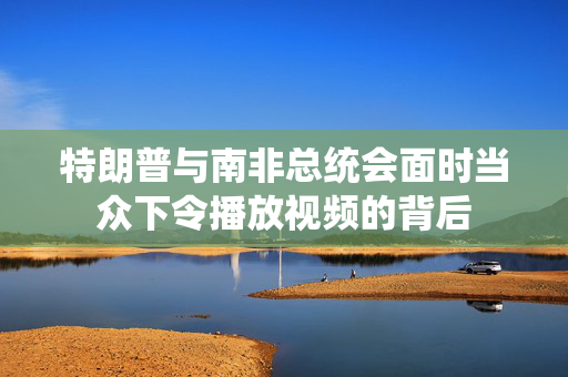 特朗普与南非总统会面时当众下令播放视频的背后