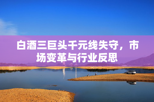 白酒三巨头千元线失守，市场变革与行业反思