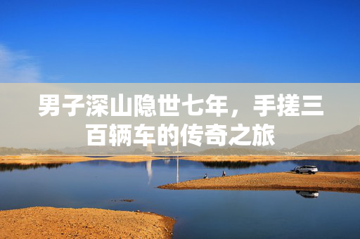 男子深山隐世七年，手搓三百辆车的传奇之旅