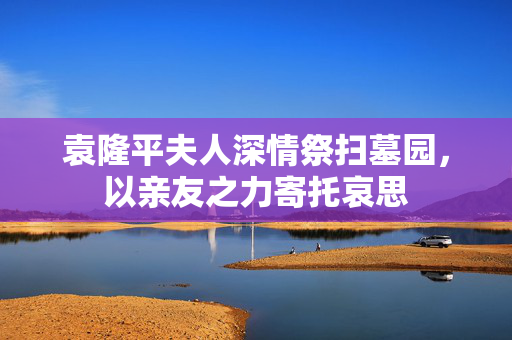 袁隆平夫人深情祭扫墓园，以亲友之力寄托哀思