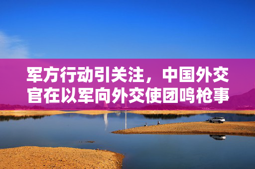 军方行动引关注，中国外交官在以军向外交使团鸣枪事件中的表现