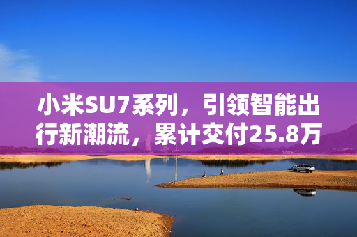 小米SU7系列，引领智能出行新潮流，累计交付25.8万辆