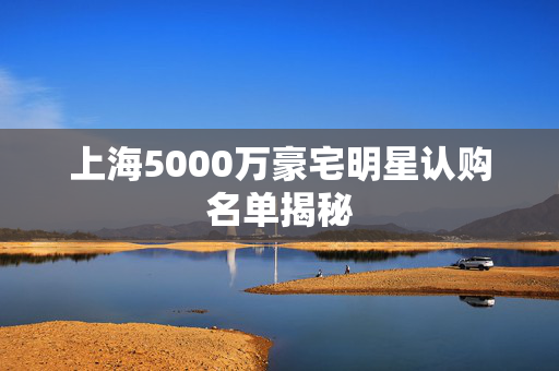 上海5000万豪宅明星认购名单揭秘