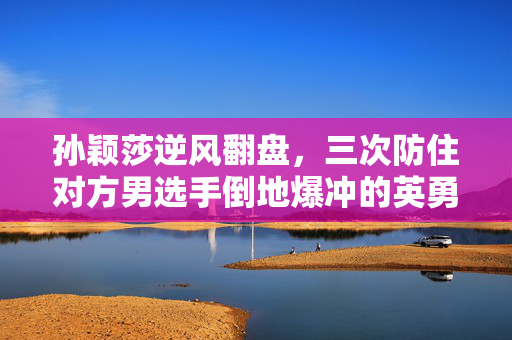 孙颖莎逆风翻盘，三次防住对方男选手倒地爆冲的英勇瞬间