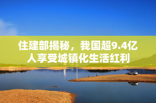 住建部揭秘，我国超9.4亿人享受城镇化生活红利