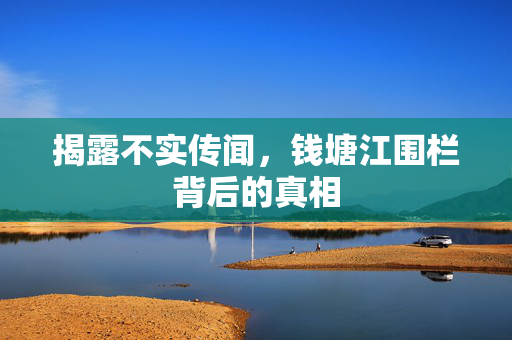 揭露不实传闻，钱塘江围栏背后的真相