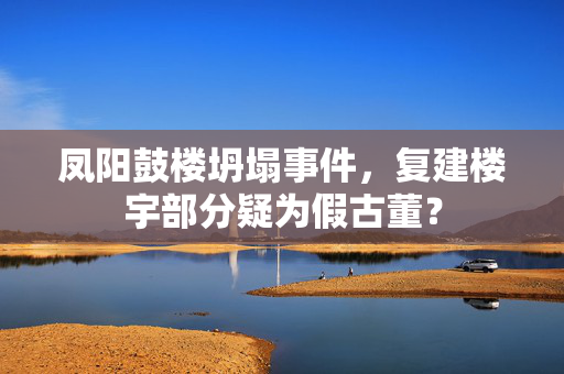 凤阳鼓楼坍塌事件，复建楼宇部分疑为假古董？