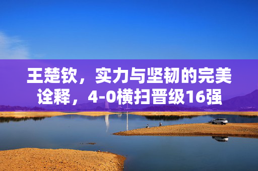 王楚钦，实力与坚韧的完美诠释，4-0横扫晋级16强