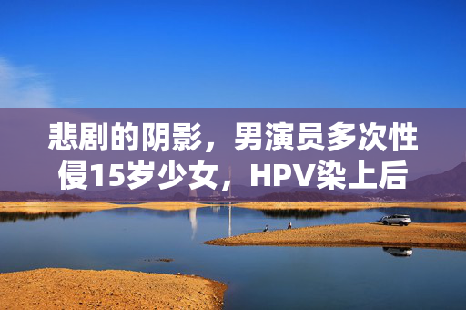 悲剧的阴影，男演员多次性侵15岁少女，HPV染上后的痛苦与深刻反思