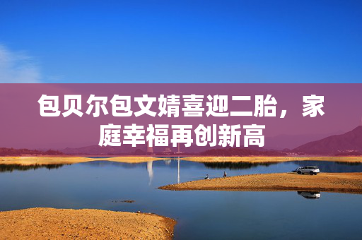 包贝尔包文婧喜迎二胎，家庭幸福再创新高