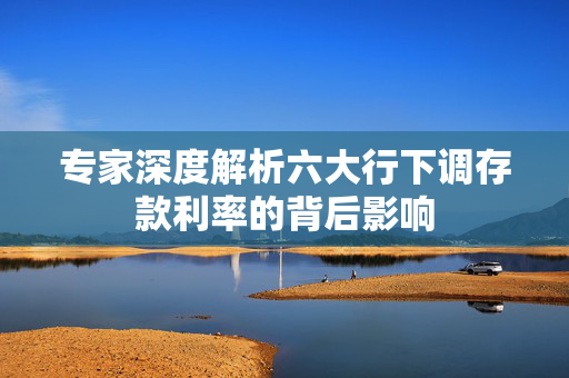 专家深度解析六大行下调存款利率的背后影响