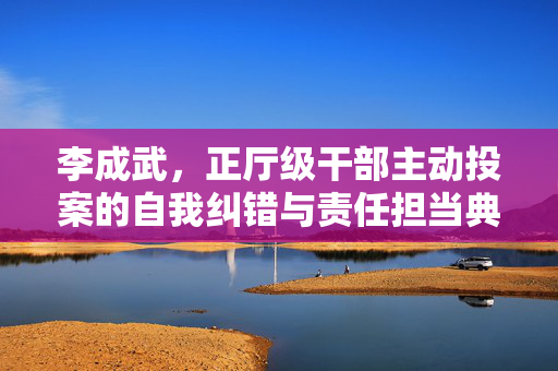 李成武，正厅级干部主动投案的自我纠错与责任担当典范