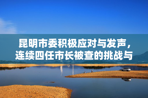 昆明市委积极应对与发声，连续四任市长被查的挑战与措施