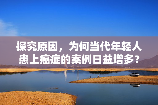 探究原因，为何当代年轻人患上癌症的案例日益增多？