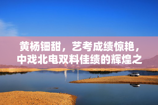 黄杨钿甜，艺考成绩惊艳，中戏北电双料佳绩的辉煌之路