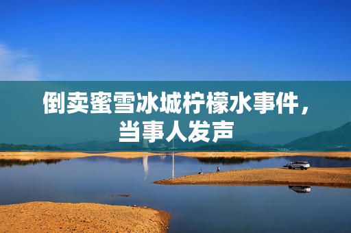 倒卖蜜雪冰城柠檬水事件，当事人发声