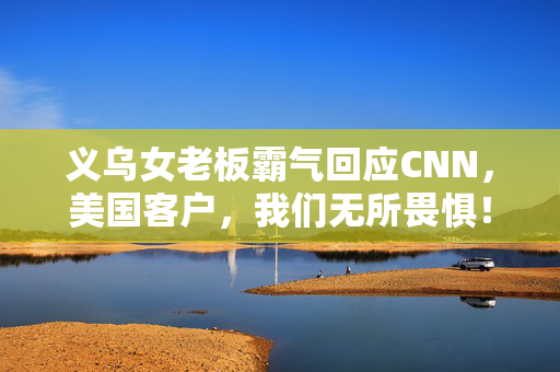 义乌女老板霸气回应CNN，美国客户，我们无所畏惧！