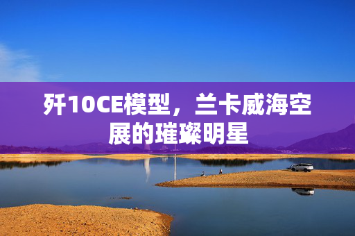 歼10CE模型，兰卡威海空展的璀璨明星