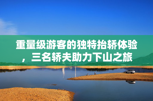 重量级游客的独特抬轿体验，三名轿夫助力下山之旅