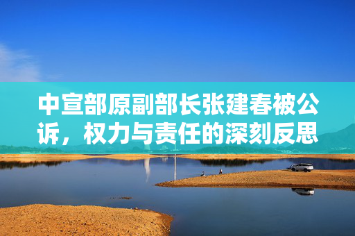 中宣部原副部长张建春被公诉，权力与责任的深刻反思