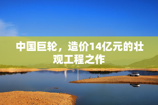 中国巨轮，造价14亿元的壮观工程之作