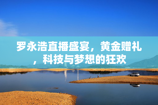罗永浩直播盛宴，黄金赠礼，科技与梦想的狂欢