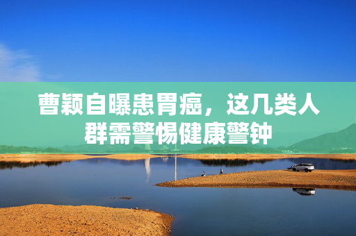 曹颖自曝患胃癌，这几类人群需警惕健康警钟