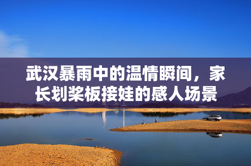 武汉暴雨中的温情瞬间，家长划桨板接娃的感人场景