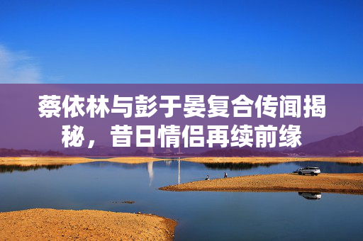 蔡依林与彭于晏复合传闻揭秘，昔日情侣再续前缘