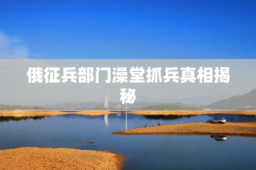 俄征兵部门澡堂抓兵真相揭秘