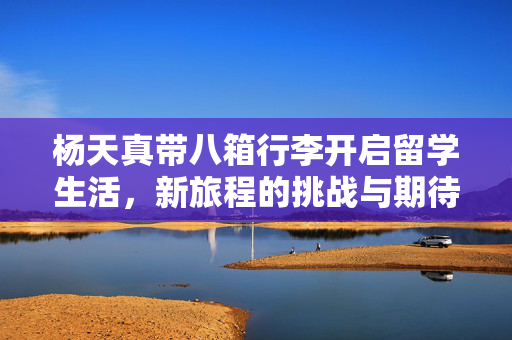 杨天真带八箱行李开启留学生活，新旅程的挑战与期待