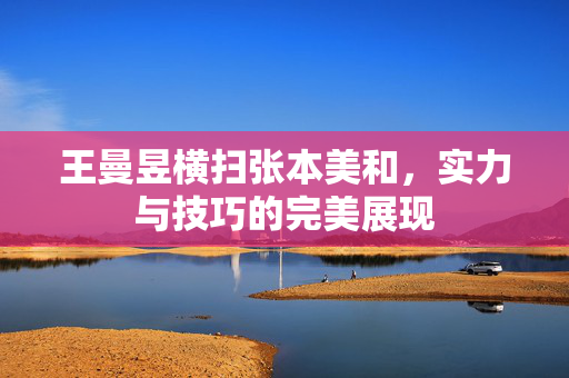 王曼昱横扫张本美和，实力与技巧的完美展现