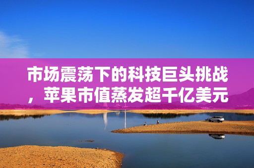 市场震荡下的科技巨头挑战，苹果市值蒸发超千亿美元，美股低开