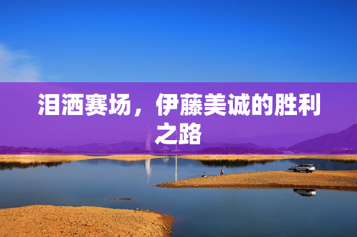 泪洒赛场，伊藤美诚的胜利之路