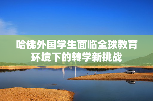 哈佛外国学生面临全球教育环境下的转学新挑战