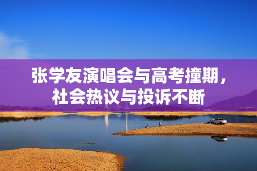张学友演唱会与高考撞期，社会热议与投诉不断