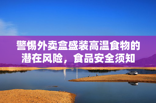 警惕外卖盒盛装高温食物的潜在风险，食品安全须知