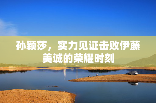 孙颖莎，实力见证击败伊藤美诚的荣耀时刻